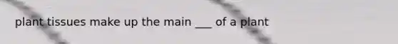 plant tissues make up the main ___ of a plant