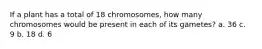 If a plant has a total of 18 chromosomes, how many chromosomes would be present in each of its gametes? a. 36 c. 9 b. 18 d. 6