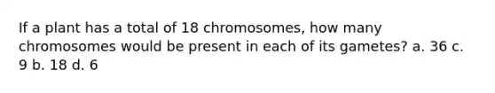 If a plant has a total of 18 chromosomes, how many chromosomes would be present in each of its gametes? a. 36 c. 9 b. 18 d. 6