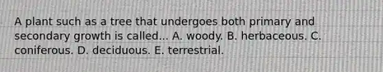 A plant such as a tree that undergoes both primary and secondary growth is called... A. woody. B. herbaceous. C. coniferous. D. deciduous. E. terrestrial.