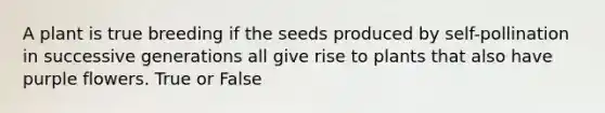 A plant is true breeding if the seeds produced by self-pollination in successive generations all give rise to plants that also have purple flowers. True or False