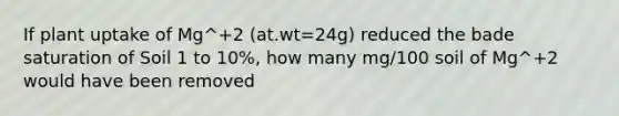 If plant uptake of Mg^+2 (at.wt=24g) reduced the bade saturation of Soil 1 to 10%, how many mg/100 soil of Mg^+2 would have been removed