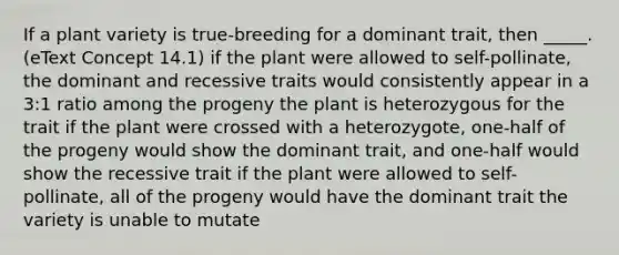 If a plant variety is true-breeding for a dominant trait, then _____. (eText Concept 14.1) if the plant were allowed to self-pollinate, the dominant and recessive traits would consistently appear in a 3:1 ratio among the progeny the plant is heterozygous for the trait if the plant were crossed with a heterozygote, one-half of the progeny would show the dominant trait, and one-half would show the recessive trait if the plant were allowed to self-pollinate, all of the progeny would have the dominant trait the variety is unable to mutate