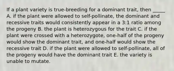 If a plant variety is true-breeding for a dominant trait, then _____ A. if the plant were allowed to self-pollinate, the dominant and recessive traits would consistently appear in a 3:1 ratio among the progeny B. the plant is heterozygous for the trait C. if the plant were crossed with a heterozygote, one-half of the progeny would show the dominant trait, and one-half would show the recessive trait D. if the plant were allowed to self-pollinate, all of the progeny would have the dominant trait E. the variety is unable to mutate.