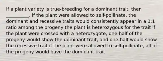 If a plant variety is true-breeding for a dominant trait, then __________. if the plant were allowed to self-pollinate, the dominant and recessive traits would consistently appear in a 3:1 ratio among the progeny the plant is heterozygous for the trait if the plant were crossed with a heterozygote, one-half of the progeny would show the dominant trait, and one-half would show the recessive trait if the plant were allowed to self-pollinate, all of the progeny would have the dominant trait