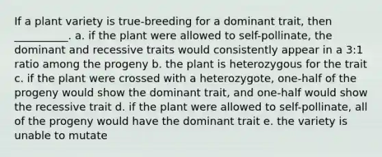 If a plant variety is true-breeding for a dominant trait, then __________. a. if the plant were allowed to self-pollinate, the dominant and recessive traits would consistently appear in a 3:1 ratio among the progeny b. the plant is heterozygous for the trait c. if the plant were crossed with a heterozygote, one-half of the progeny would show the dominant trait, and one-half would show the recessive trait d. if the plant were allowed to self-pollinate, all of the progeny would have the dominant trait e. the variety is unable to mutate