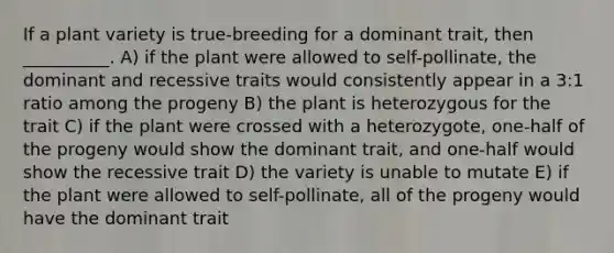 If a plant variety is true-breeding for a dominant trait, then __________. A) if the plant were allowed to self-pollinate, the dominant and recessive traits would consistently appear in a 3:1 ratio among the progeny B) the plant is heterozygous for the trait C) if the plant were crossed with a heterozygote, one-half of the progeny would show the dominant trait, and one-half would show the recessive trait D) the variety is unable to mutate E) if the plant were allowed to self-pollinate, all of the progeny would have the dominant trait