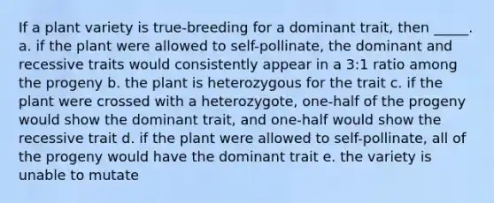 If a plant variety is true-breeding for a dominant trait, then _____. a. if the plant were allowed to self-pollinate, the dominant and recessive traits would consistently appear in a 3:1 ratio among the progeny b. the plant is heterozygous for the trait c. if the plant were crossed with a heterozygote, one-half of the progeny would show the dominant trait, and one-half would show the recessive trait d. if the plant were allowed to self-pollinate, all of the progeny would have the dominant trait e. the variety is unable to mutate