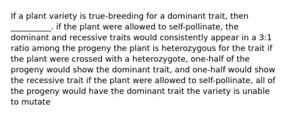 If a plant variety is true-breeding for a dominant trait, then __________. if the plant were allowed to self-pollinate, the dominant and recessive traits would consistently appear in a 3:1 ratio among the progeny the plant is heterozygous for the trait if the plant were crossed with a heterozygote, one-half of the progeny would show the dominant trait, and one-half would show the recessive trait if the plant were allowed to self-pollinate, all of the progeny would have the dominant trait the variety is unable to mutate