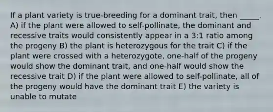 If a plant variety is true-breeding for a dominant trait, then _____. A) if the plant were allowed to self-pollinate, the dominant and recessive traits would consistently appear in a 3:1 ratio among the progeny B) the plant is heterozygous for the trait C) if the plant were crossed with a heterozygote, one-half of the progeny would show the dominant trait, and one-half would show the recessive trait D) if the plant were allowed to self-pollinate, all of the progeny would have the dominant trait E) the variety is unable to mutate