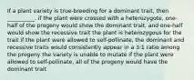 If a plant variety is true-breeding for a dominant trait, then __________. if the plant were crossed with a heterozygote, one-half of the progeny would show the dominant trait, and one-half would show the recessive trait the plant is heterozygous for the trait if the plant were allowed to self-pollinate, the dominant and recessive traits would consistently appear in a 3:1 ratio among the progeny the variety is unable to mutate if the plant were allowed to self-pollinate, all of the progeny would have the dominant trait