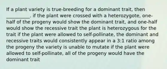 If a plant variety is true-breeding for a dominant trait, then __________. if the plant were crossed with a heterozygote, one-half of the progeny would show the dominant trait, and one-half would show the recessive trait the plant is heterozygous for the trait if the plant were allowed to self-pollinate, the dominant and recessive traits would consistently appear in a 3:1 ratio among the progeny the variety is unable to mutate if the plant were allowed to self-pollinate, all of the progeny would have the dominant trait