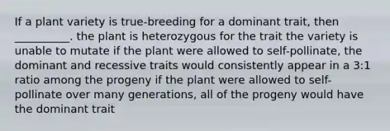 If a plant variety is true-breeding for a dominant trait, then __________. the plant is heterozygous for the trait the variety is unable to mutate if the plant were allowed to self-pollinate, the dominant and recessive traits would consistently appear in a 3:1 ratio among the progeny if the plant were allowed to self-pollinate over many generations, all of the progeny would have the dominant trait