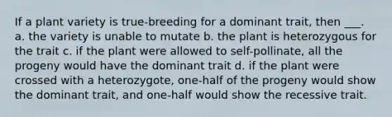 If a plant variety is true-breeding for a dominant trait, then ___. a. the variety is unable to mutate b. the plant is heterozygous for the trait c. if the plant were allowed to self-pollinate, all the progeny would have the dominant trait d. if the plant were crossed with a heterozygote, one-half of the progeny would show the dominant trait, and one-half would show the recessive trait.