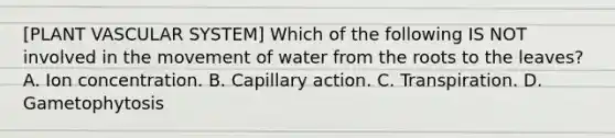 [PLANT VASCULAR SYSTEM] Which of the following IS NOT involved in the movement of water from the roots to the leaves? A. Ion concentration. B. Capillary action. C. Transpiration. D. Gametophytosis