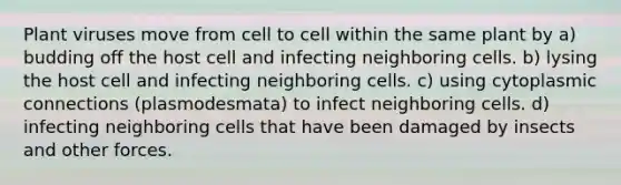 Plant viruses move from cell to cell within the same plant by a) budding off the host cell and infecting neighboring cells. b) lysing the host cell and infecting neighboring cells. c) using cytoplasmic connections (plasmodesmata) to infect neighboring cells. d) infecting neighboring cells that have been damaged by insects and other forces.