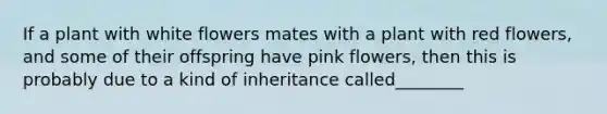 If a plant with white flowers mates with a plant with red flowers, and some of their offspring have pink flowers, then this is probably due to a kind of inheritance called________