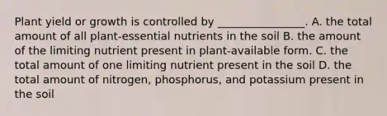 Plant yield or growth is controlled by ________________. A. the total amount of all plant-essential nutrients in the soil B. the amount of the limiting nutrient present in plant-available form. C. the total amount of one limiting nutrient present in the soil D. the total amount of nitrogen, phosphorus, and potassium present in the soil