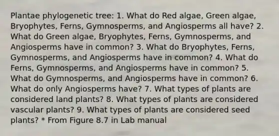 Plantae phylogenetic tree: 1. What do Red algae, Green algae, Bryophytes, Ferns, Gymnosperms, and Angiosperms all have? 2. What do Green algae, Bryophytes, Ferns, Gymnosperms, and Angiosperms have in common? 3. What do Bryophytes, Ferns, Gymnosperms, and Angiosperms have in common? 4. What do Ferns, Gymnosperms, and Angiosperms have in common? 5. What do Gymnosperms, and Angiosperms have in common? 6. What do only Angiosperms have? 7. What types of plants are considered land plants? 8. What types of plants are considered vascular plants? 9. What types of plants are considered seed plants? * From Figure 8.7 in Lab manual