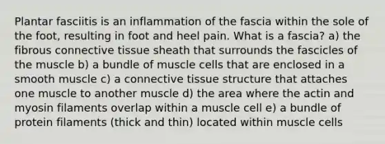 Plantar fasciitis is an inflammation of the fascia within the sole of the foot, resulting in foot and heel pain. What is a fascia? a) the fibrous <a href='https://www.questionai.com/knowledge/kYDr0DHyc8-connective-tissue' class='anchor-knowledge'>connective tissue</a> sheath that surrounds the fascicles of the muscle b) a bundle of muscle cells that are enclosed in a smooth muscle c) a connective tissue structure that attaches one muscle to another muscle d) the area where the actin and myosin filaments overlap within a muscle cell e) a bundle of protein filaments (thick and thin) located within muscle cells