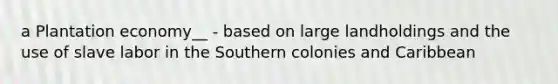 a Plantation economy__ - based on large landholdings and the use of slave labor in the Southern colonies and Caribbean