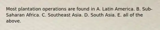 Most plantation operations are found in A. Latin America. B. Sub-Saharan Africa. C. Southeast Asia. D. South Asia. E. all of the above.