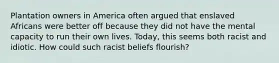 Plantation owners in America often argued that enslaved Africans were better off because they did not have the mental capacity to run their own lives. Today, this seems both racist and idiotic. How could such racist beliefs flourish?