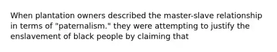 When plantation owners described the master-slave relationship in terms of "paternalism." they were attempting to justify the enslavement of black people by claiming that