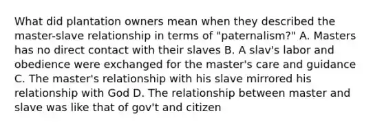 What did plantation owners mean when they described the master-slave relationship in terms of "paternalism?" A. Masters has no direct contact with their slaves B. A slav's labor and obedience were exchanged for the master's care and guidance C. The master's relationship with his slave mirrored his relationship with God D. The relationship between master and slave was like that of gov't and citizen