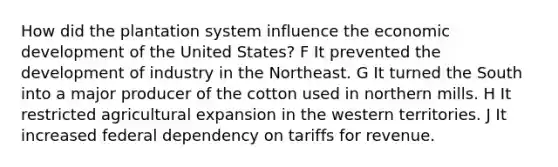 How did the plantation system influence the economic development of the United States? F It prevented the development of industry in the Northeast. G It turned the South into a major producer of the cotton used in northern mills. H It restricted agricultural expansion in the western territories. J It increased federal dependency on tariffs for revenue.