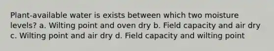 Plant-available water is exists between which two moisture levels? a. Wilting point and oven dry b. Field capacity and air dry c. Wilting point and air dry d. Field capacity and wilting point