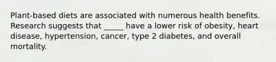 Plant-based diets are associated with numerous health benefits. Research suggests that _____ have a lower risk of obesity, heart disease, hypertension, cancer, type 2 diabetes, and overall mortality.
