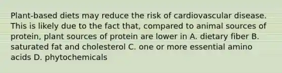 Plant-based diets may reduce the risk of cardiovascular disease. This is likely due to the fact that, compared to animal sources of protein, plant sources of protein are lower in A. dietary fiber B. saturated fat and cholesterol C. one or more essential amino acids D. phytochemicals