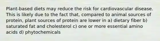 Plant-based diets may reduce the risk for cardiovascular disease. This is likely due to the fact that, compared to animal sources of protein, plant sources of protein are lower in a) dietary fiber b) saturated fat and cholesterol c) one or more essential amino acids d) phytochemicals