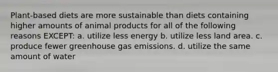 Plant-based diets are more sustainable than diets containing higher amounts of animal products for all of the following reasons EXCEPT: a. utilize less energy b. utilize less land area. c. produce fewer greenhouse gas emissions. d. utilize the same amount of water