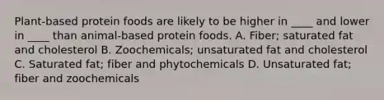 Plant-based protein foods are likely to be higher in ____ and lower in ____ than animal-based protein foods. A. Fiber; saturated fat and cholesterol B. Zoochemicals; unsaturated fat and cholesterol C. Saturated fat; fiber and phytochemicals D. Unsaturated fat; fiber and zoochemicals