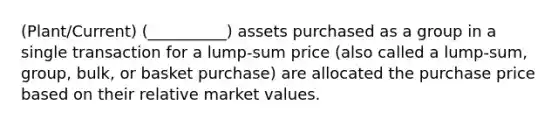 (Plant/Current) (__________) assets purchased as a group in a single transaction for a lump-sum price (also called a lump-sum, group, bulk, or basket purchase) are allocated the purchase price based on their relative market values.