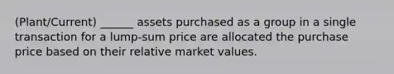 (Plant/Current) ______ assets purchased as a group in a single transaction for a lump-sum price are allocated the purchase price based on their relative market values.