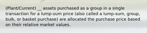 (Plant/Current) __ assets purchased as a group in a single transaction for a lump-sum price (also called a lump-sum, group, bulk, or basket purchase) are allocated the purchase price based on their relative market values.