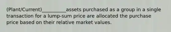 (Plant/Current)__________assets purchased as a group in a single transaction for a lump-sum price are allocated the purchase price based on their relative market values.