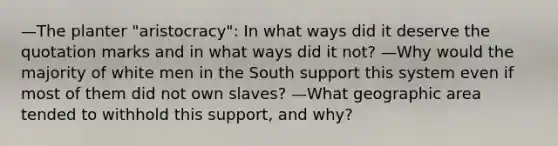 —The planter "aristocracy": In what ways did it deserve the quotation marks and in what ways did it not? —Why would the majority of white men in the South support this system even if most of them did not own slaves? —What geographic area tended to withhold this support, and why?