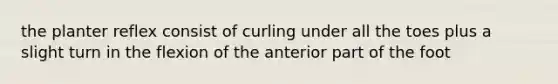 the planter reflex consist of curling under all the toes plus a slight turn in the flexion of the anterior part of the foot