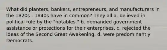 What did planters, bankers, entrepreneurs, and manufacturers in the 1820s - 1840s have in common? They all a. believed in political rule by the "notables." b. demanded government assistance or protections for their enterprises. c. rejected the ideas of the Second Great Awakening. d. were predominantly Democrats.