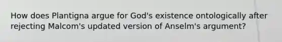 How does Plantigna argue for God's existence ontologically after rejecting Malcom's updated version of Anselm's argument?