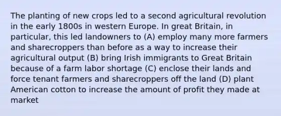 The planting of new crops led to a second agricultural revolution in the early 1800s in western Europe. In great Britain, in particular, this led landowners to (A) employ many more farmers and sharecroppers than before as a way to increase their agricultural output (B) bring Irish immigrants to Great Britain because of a farm labor shortage (C) enclose their lands and force tenant farmers and sharecroppers off the land (D) plant American cotton to increase the amount of profit they made at market