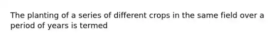 The planting of a series of different crops in the same field over a period of years is termed