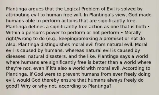 Plantinga argues that the Logical Problem of Evil is solved by attributing evil to human free will. In Plantinga's view, God made humans able to perform actions that are significantly free. Plantinga defines a significantly free action as one that is both • Within a person's power to perform or not perform • Morally right/wrong to do (e.g., keeping/breaking a promise) or not do Also, Plantinga distinguishes moral evil from natural evil. Moral evil is caused by humans, whereas natural evil is caused by diseases, natural disasters, and the like. Plantinga says a world where humans are significantly free is better than a world where they're not, even if it's also a world with moral evil. According to Plantinga, if God were to prevent humans from ever freely doing evil, would God thereby ensure that humans always freely do good? Why or why not, according to Plantinga?