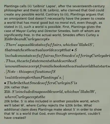 Plantinga calls (ii) 'Leibniz' Lapse', after the seventeenth-century philosopher and theist G.W. Leibniz, who claimed that God could create any possible world. Contrary to (ii), Plantinga argues that an omnipotent God doesn't necessarily have the power to create a world that has moral good but no moral evil, even though, as stated in (i), such a world is possible. First, Plantinga gives the case of Mayor Curley and Director Smedes, both of whom are significantly free. In the actual world, Smedes offers Curley a 35k bribe and Curley accepts. There's a possible state of affairs, which we'll label S′, that matches the actual world except that • S′ includes no states of affairs after Smedes' offering Curley a bribe. Thus, the set of statements that describes S′ amount to an excerpt from the book on the actual world that starts at the beginning of that book and ends at the part where Smedes tries to bribe Curley. [Note: this specification of S′ is a little simpler than Plantinga's.] • The bribe that Smedes offers Curley in S′ is20k rather than 35k. S′ is included in a possible world, which we'll label W, where Curley accepts the20k bribe. S′ is also included in another possible world, which we'll label W′, where Curley rejects the 20k bribe. What additional claim does Plantinga make about S′ in order to show that W′ is a world that God, even though omnipotent, couldn't have created?