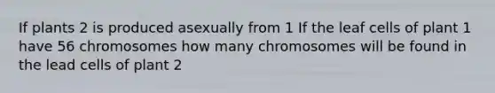 If plants 2 is produced asexually from 1 If the leaf cells of plant 1 have 56 chromosomes how many chromosomes will be found in the lead cells of plant 2