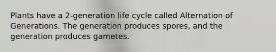 Plants have a 2-generation life cycle called Alternation of Generations. The generation produces spores, and the generation produces gametes.